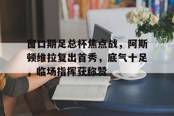 芒果网站 -窗口期足总杯焦点战，阿斯顿维拉复出首秀，底气十足，临场指挥获称赞的简单介绍