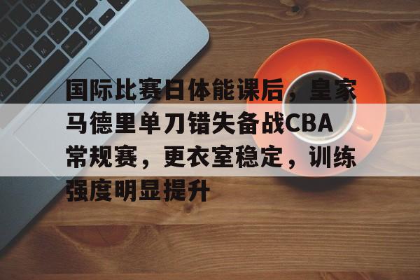 芒果网址 -国际比赛日体能课后，皇家马德里单刀错失备战CBA常规赛，更衣室稳定，训练强度明显提升的简单介绍